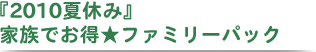 『2009夏休み』家族でお得★ファミリーパック